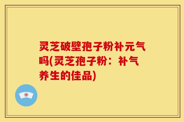 灵芝破壁孢子粉补元气吗(灵芝孢子粉：补气养生的佳品)