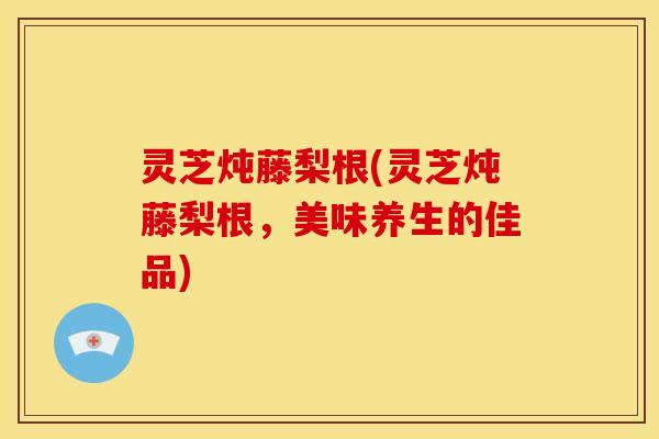 灵芝炖藤梨根(灵芝炖藤梨根，美味养生的佳品)
