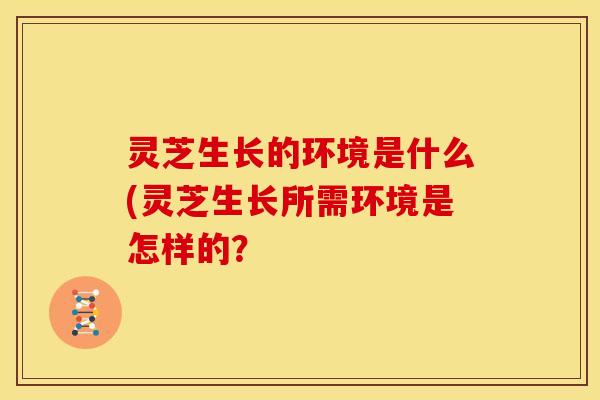 灵芝生长的环境是什么(灵芝生长所需环境是怎样的?