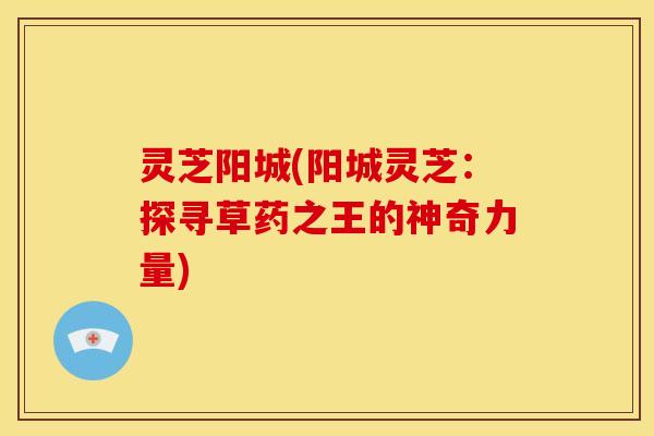 灵芝阳城(阳城灵芝：探寻草药之王的神奇力量)