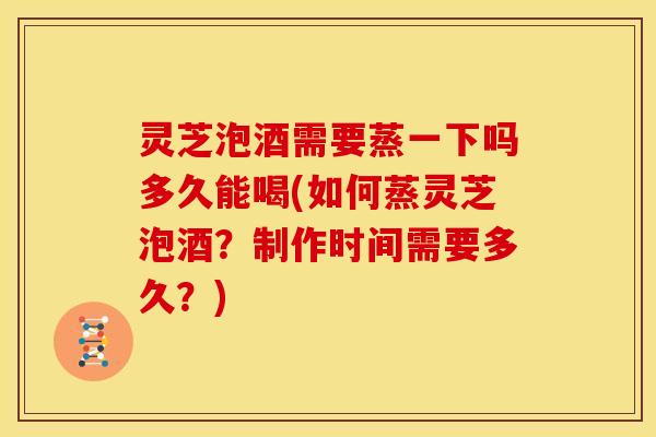 灵芝泡酒需要蒸一下吗多久能喝(如何蒸灵芝泡酒？制作时间需要多久？)