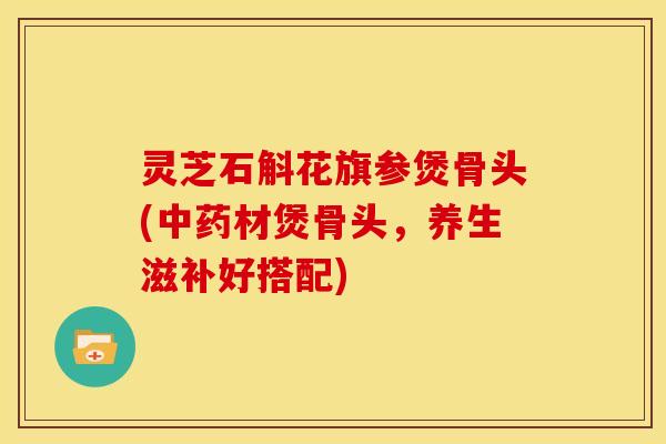 灵芝石斛花旗参煲骨头(中药材煲骨头,养生滋补好搭配)