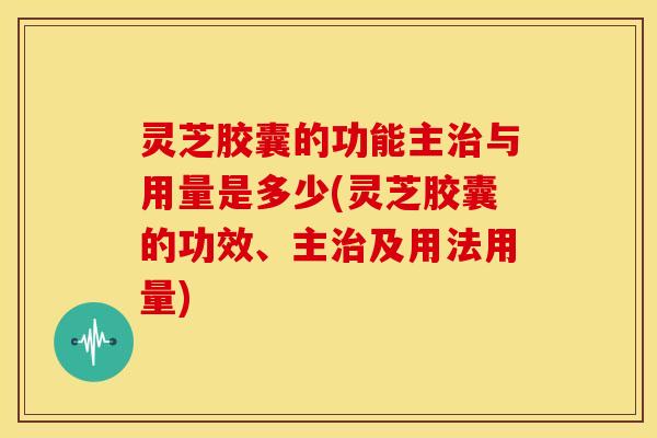 灵芝胶囊的功能主治与用量是多少(灵芝胶囊的功效、主治及用法用量)
