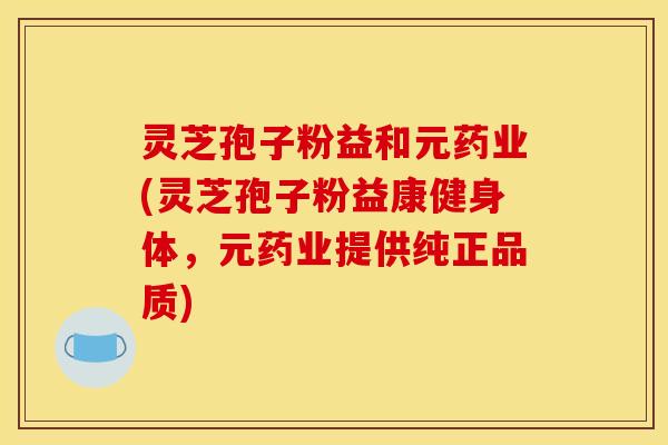 灵芝孢子粉益和元药业(灵芝孢子粉益康健身体，元药业提供纯正品质)