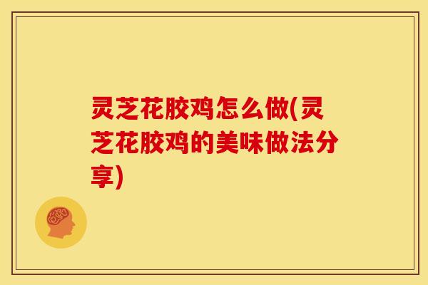 灵芝花胶鸡怎么做(灵芝花胶鸡的美味做法分享)