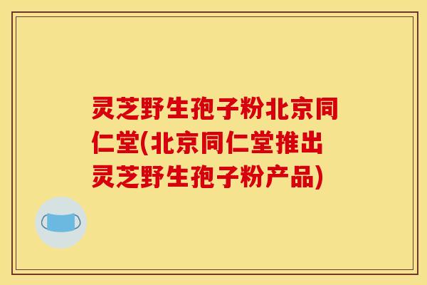 灵芝野生孢子粉北京同仁堂(北京同仁堂推出灵芝野生孢子粉产品)