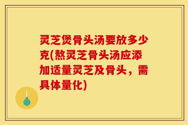 灵芝煲骨头汤要放多少克(熬灵芝骨头汤应添加适量灵芝及骨头，需具体量化)