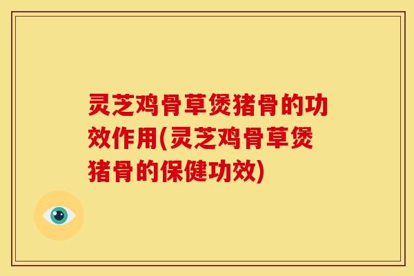 灵芝鸡骨草煲猪骨的功效作用(灵芝鸡骨草煲猪骨的保健功效)