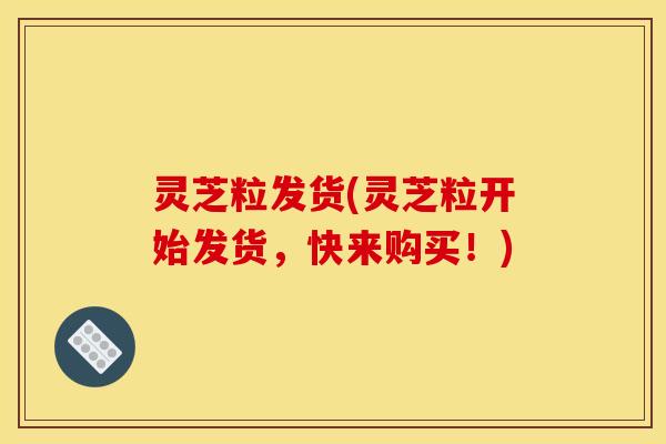 灵芝粒发货(灵芝粒开始发货,快来购买!)