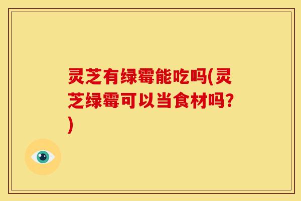 灵芝有绿霉能吃吗(灵芝绿霉可以当食材吗?)