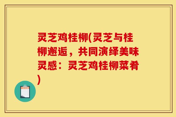 灵芝鸡桂柳(灵芝与桂柳邂逅,共同演绎美味灵感:灵芝鸡桂柳菜肴)