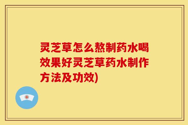 灵芝草怎么熬制药水喝效果好灵芝草药水制作方法及功效)