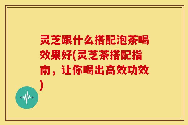 灵芝跟什么搭配泡茶喝效果好(灵芝茶搭配指南，让你喝出高效功效)