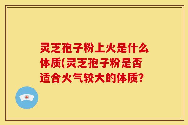 灵芝孢子粉上火是什么体质(灵芝孢子粉是否适合火气较大的体质?