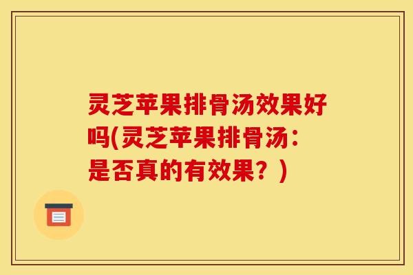 灵芝苹果排骨汤效果好吗(灵芝苹果排骨汤:是否真的有效果?)