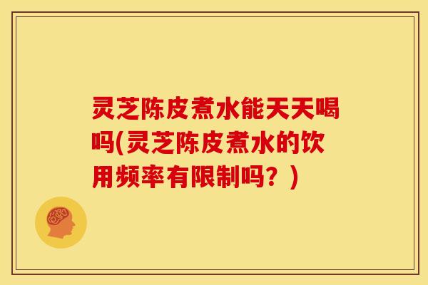 灵芝陈皮煮水能天天喝吗(灵芝陈皮煮水的饮用频率有限制吗?)