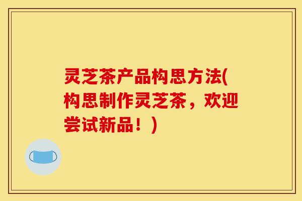 灵芝茶产品构思方法(构思制作灵芝茶,欢迎尝试新品!)