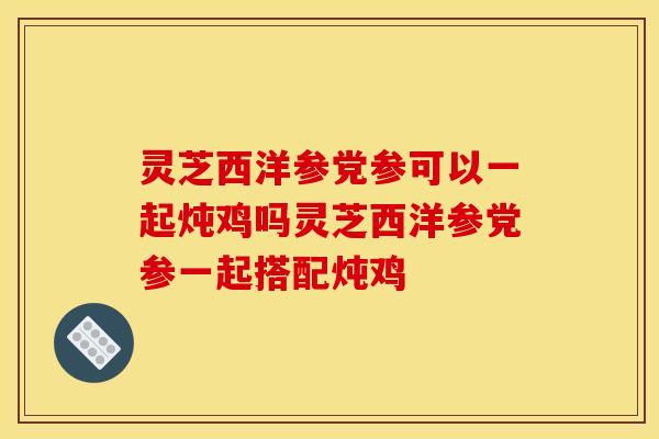 灵芝西洋参党参可以一起炖鸡吗灵芝西洋参党参一起搭配炖鸡