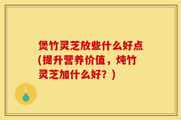 煲竹灵芝放些什么好点(提升营养价值,炖竹灵芝加什么好?)