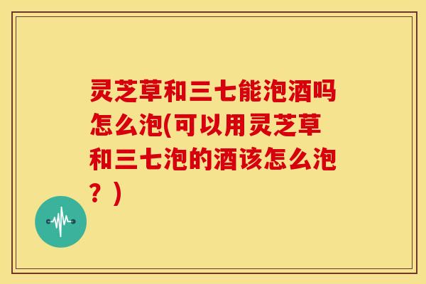 灵芝草和三七能泡酒吗怎么泡(可以用灵芝草和三七泡的酒该怎么泡?)