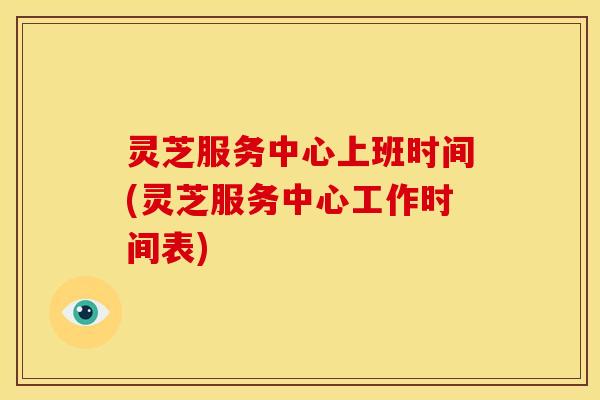 灵芝服务中心上班时间(灵芝服务中心工作时间表)