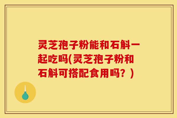 灵芝孢子粉能和石斛一起吃吗(灵芝孢子粉和石斛可搭配食用吗?)