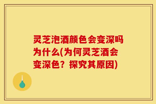 灵芝泡酒颜色会变深吗为什么(为何灵芝酒会变深色?探究其原因)