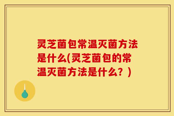 灵芝菌包常温灭菌方法是什么(灵芝菌包的常温灭菌方法是什么？)