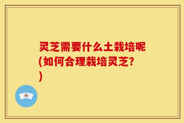 灵芝需要什么土栽培呢(如何合理栽培灵芝?)