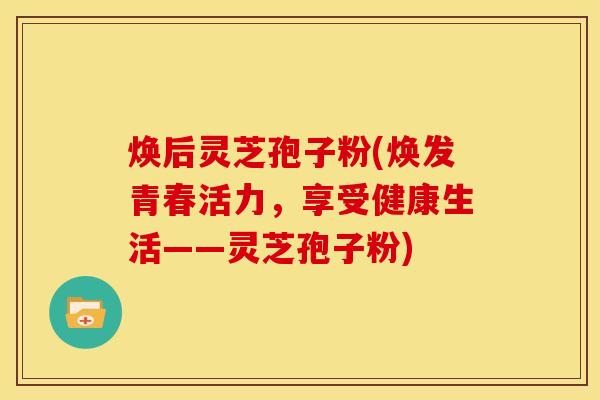 焕后灵芝孢子粉(焕发青春活力，享受健康生活——灵芝孢子粉)