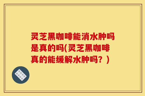 灵芝黑咖啡能消水肿吗是真的吗(灵芝黑咖啡真的能缓解水肿吗?)