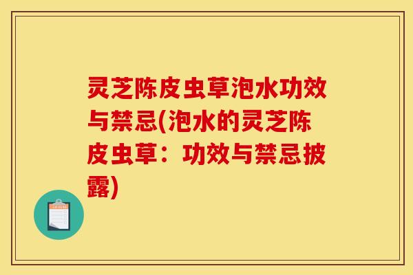 灵芝陈皮虫草泡水功效与禁忌(泡水的灵芝陈皮虫草：功效与禁忌披露)