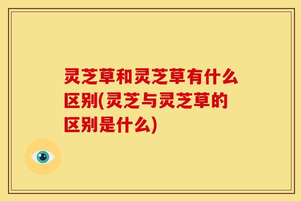 灵芝草和灵芝草有什么区别(灵芝与灵芝草的区别是什么)
