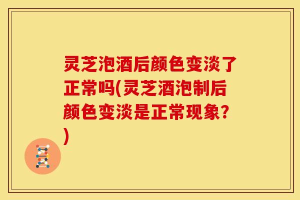 灵芝泡酒后颜色变淡了正常吗(灵芝酒泡制后颜色变淡是正常现象?)