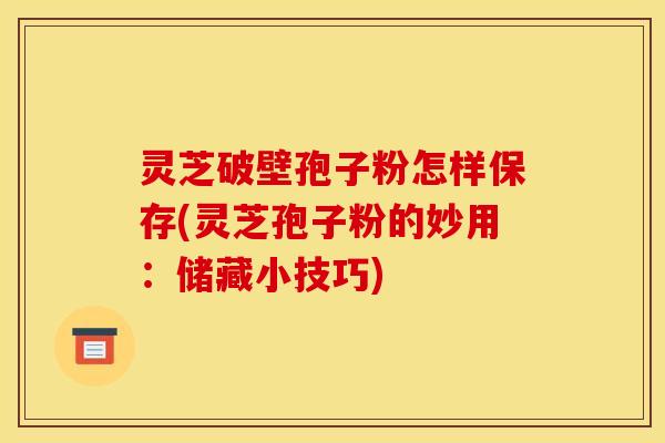 灵芝破壁孢子粉怎样保存(灵芝孢子粉的妙用:储藏小技巧)