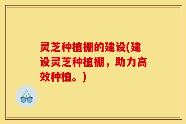 灵芝种植棚的建设(建设灵芝种植棚,助力高效种植。)