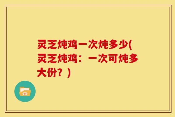 灵芝炖鸡一次炖多少(灵芝炖鸡:一次可炖多大份?)