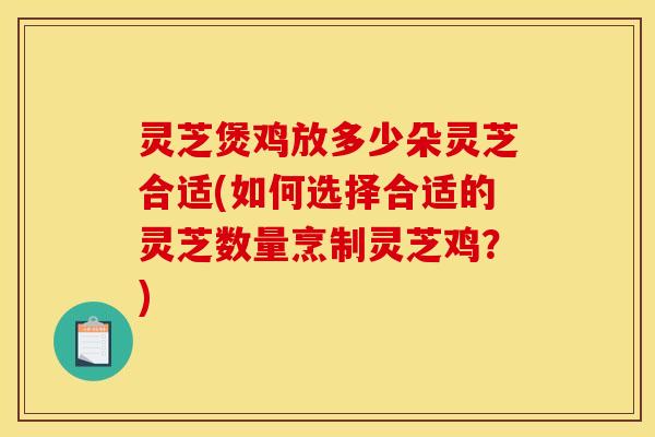 灵芝煲鸡放多少朵灵芝合适(如何选择合适的灵芝数量烹制灵芝鸡?)
