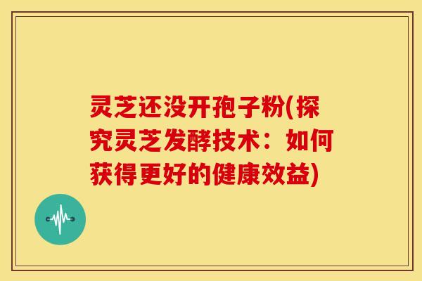 灵芝还没开孢子粉(探究灵芝发酵技术：如何获得更好的健康效益)
