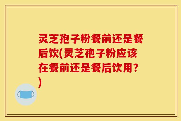 灵芝孢子粉餐前还是餐后饮(灵芝孢子粉应该在餐前还是餐后饮用？)