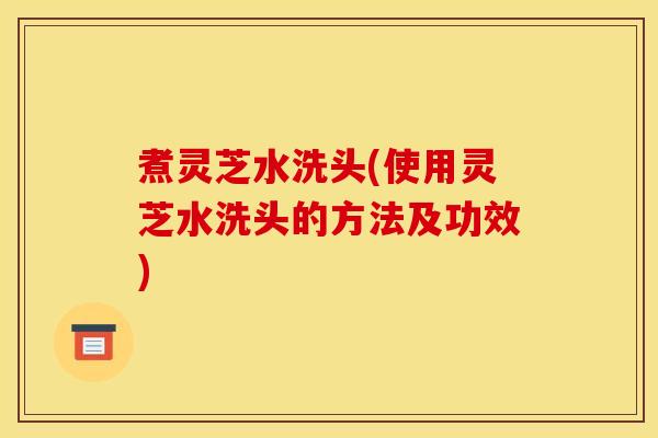 煮灵芝水洗头(使用灵芝水洗头的方法及功效)