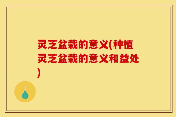 灵芝盆栽的意义(种植灵芝盆栽的意义和益处)