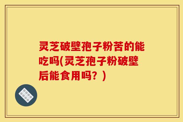 灵芝破壁孢子粉苦的能吃吗(灵芝孢子粉破壁后能食用吗?)