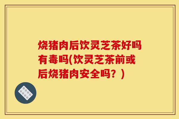 烧猪肉后饮灵芝茶好吗有毒吗(饮灵芝茶前或后烧猪肉安全吗？)