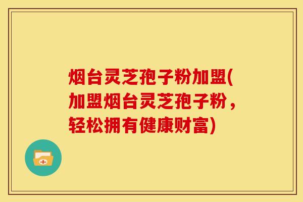 烟台灵芝孢子粉加盟(加盟烟台灵芝孢子粉，轻松拥有健康财富)