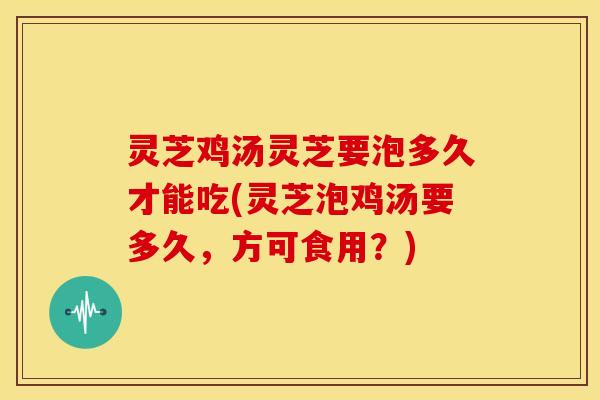 灵芝鸡汤灵芝要泡多久才能吃(灵芝泡鸡汤要多久，方可食用？)
