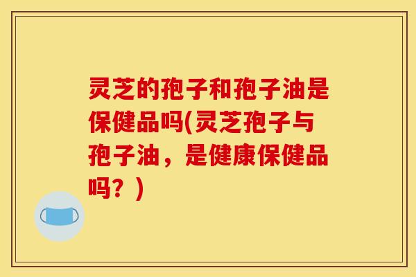 灵芝的孢子和孢子油是保健品吗(灵芝孢子与孢子油,是健康保健品吗?)