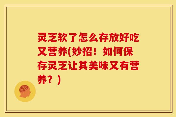 灵芝软了怎么存放好吃又营养(妙招!如何保存灵芝让其美味又有营养?)