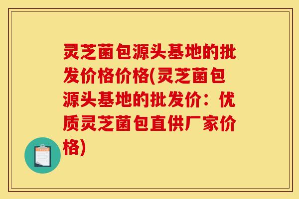 灵芝菌包源头基地的批发价格价格(灵芝菌包源头基地的批发价：优质灵芝菌包直供厂家价格)