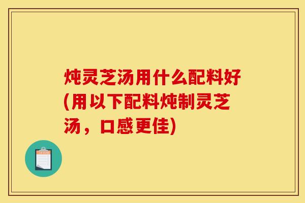 炖灵芝汤用什么配料好(用以下配料炖制灵芝汤,口感更佳)